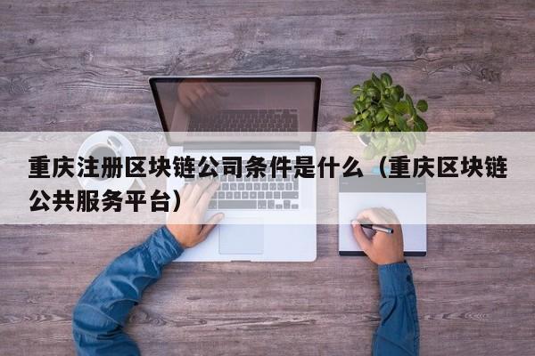 重庆注册区块链公司条件是什么（重庆区块链公共服务平台）